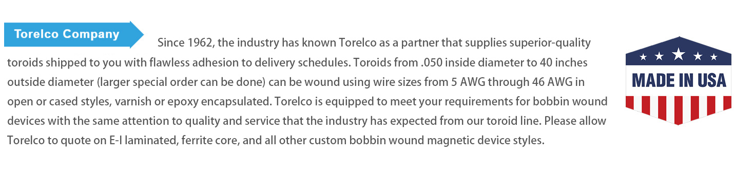 Since 1962, the industry has known Torelco as a partner that supplies superior-quality toroids shipped to you with flawless adhesion to delivery schedules. Toroids from .050 inside diameter to 40 inches outside diameter (larger special order can be done) can be wound using wire sizes from 5 AWG through 46 AWG in open or cased styles, varnish or epoxy encapsulated. Torelco is equipped to meet your requirements for bobbin wound devices with the same attention to quality and service that the industry has expected from our toroid line. Please allow Torelco to quote on E-I laminated, ferrite core, and all other custom bobbin wound magnetic device styles.